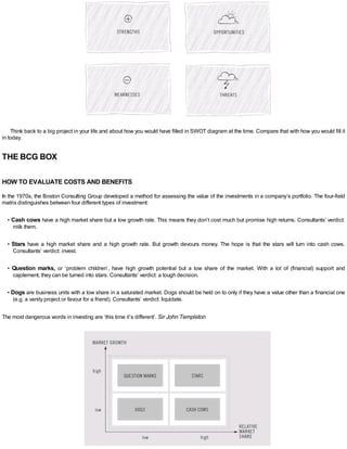 Think back to a big project in your life and about how you would have filled in SWOT diagram at the time. Compare that with how you would fill it
in today.
THE BCG BOX
HOW TO EVALUATE COSTS AND BENEFITS
In the 1970s, the Boston Consulting Group developed a method for assessing the value of the investments in a company’s portfolio. The four-field
matrix distinguishes between four different types of investment:
• Cash cows have a high market share but a low growth rate. This means they don’t cost much but promise high returns. Consultants’ verdict:
milk them.
• Stars have a high market share and a high growth rate. But growth devours money. The hope is that the stars will turn into cash cows.
Consultants’ verdict: invest.
• Question marks, or ‘problem children’, have high growth potential but a low share of the market. With a lot of (financial) support and
cajolement, they can be turned into stars. Consultants’ verdict: a tough decision.
• Dogs are business units with a low share in a saturated market. Dogs should be held on to only if they have a value other than a financial one
(e.g. a vanity project or favour for a friend). Consultants’ verdict: liquidate.
The most dangerous words in investing are ‘this time it’s different’. Sir John Templeton
 