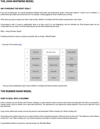 THE JOHN WHITMORE MODEL
AM I PURSUING THE RIGHT GOAL?
If you set yourself goals, you should distinguish between final goals and performance goals. A final goal might be ‘I want to run a marathon’; a
performance goal helps you achieve this aim, for example ‘Iwill go jogging for thirty minutes every morning’.
Write down your goal on paper and check, step by step, whether it correlates with the fourteen requirements in the model.
A few things to note: if a goal is unattainable, there is no hope, and if it is not challenging it will not motivate you. If the fourteen steps are too
complicated for you, keep in mind the following ground rule when establishing your goal:
KISS – Keep It Simple, Stupid!
Everything should be made as simple as possible. But no simpler. Albert Einstein
→ See also: Flow model (p.46)
Once you have established a goal, check whether it correlates with these fourteen requirements.
THE RUBBER BAND MODEL
HOW TO DEAL WITH A DILEMMA
Is this a situation you are familiar with? A friend, colleague or client needs to make a decision that could irrevocably alter their future: for example to
change career, move to another city or take early retirement. The arguments for and against are evenly balanced. How can you help them out of
their dilemma?
Copy out the rubber band model, and ask the person to ask themselves: What is holding me? What is pulling me?
At first glance the method seems to be a simple variation of the conventional question ‘What are the pros and cons?’ The difference is that ‘What is
holding me?’ and ‘What is pulling me?’ are positive questions and reflect a situation with two attractive alternatives.
A peacefulness follows any decision, even the wrong one. Rita Mae Brown
 