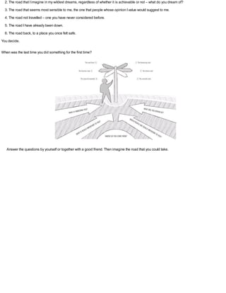 2. The road that Iimagine in my wildest dreams, regardless of whether it is achievable or not – what do you dream of?
3. The road that seems most sensible to me, the one that people whose opinion Ivalue would suggest to me.
4. The road not travelled – one you have never considered before.
5. The road Ihave already been down.
6. The road back, to a place you once felt safe.
You decide.
When was the last time you did something for the first time?
Answer the questions by yourself or together with a good friend. Then imagine the road that you could take.
 