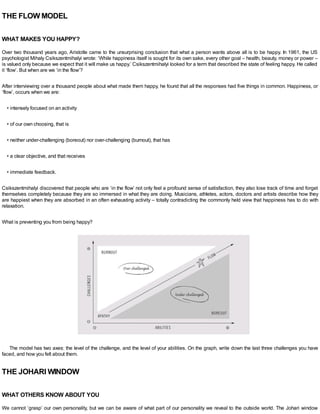 THE FLOW MODEL
WHAT MAKES YOU HAPPY?
Over two thousand years ago, Aristotle came to the unsurprising conclusion that what a person wants above all is to be happy. In 1961, the US
psychologist Mihaly Csikszentmihalyi wrote: ‘While happiness itself is sought for its own sake, every other goal – health, beauty, money or power –
is valued only because we expect that it will make us happy.’ Csikszentmihalyi looked for a term that described the state of feeling happy. He called
it ‘flow’. But when are we ‘in the flow’?
After interviewing over a thousand people about what made them happy, he found that all the responses had five things in common. Happiness, or
‘flow’, occurs when we are:
• intensely focused on an activity
• of our own choosing, that is
• neither under-challenging (boreout) nor over-challenging (burnout), that has
• a clear objective, and that receives
• immediate feedback.
Csikszentmihalyi discovered that people who are ‘in the flow’ not only feel a profound sense of satisfaction, they also lose track of time and forget
themselves completely because they are so immersed in what they are doing. Musicians, athletes, actors, doctors and artists describe how they
are happiest when they are absorbed in an often exhausting activity – totally contradicting the commonly held view that happiness has to do with
relaxation.
What is preventing you from being happy?
The model has two axes: the level of the challenge, and the level of your abilities. On the graph, write down the last three challenges you have
faced, and how you felt about them.
THE JOHARI WINDOW
WHAT OTHERS KNOW ABOUT YOU
We cannot ‘grasp’ our own personality, but we can be aware of what part of our personality we reveal to the outside world. The Johari window
 