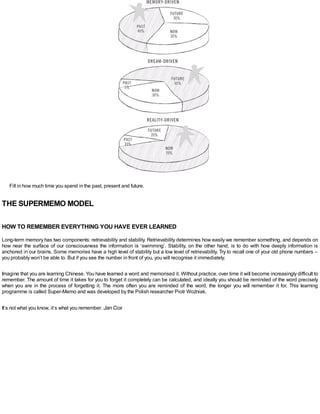Fill in how much time you spend in the past, present and future.
THE SUPERMEMO MODEL
HOW TO REMEMBER EVERYTHING YOU HAVE EVER LEARNED
Long-term memory has two components: retrievability and stability. Retrievability determines how easily we remember something, and depends on
how near the surface of our consciousness the information is ‘swimming’. Stability, on the other hand, is to do with how deeply information is
anchored in our brains. Some memories have a high level of stability but a low level of retrievability. Try to recall one of your old phone numbers –
you probably won’t be able to. But if you see the number in front of you, you will recognise it immediately.
Imagine that you are learning Chinese. You have learned a word and memorised it. Without practice, over time it will become increasingly difficult to
remember. The amount of time it takes for you to forget it completely can be calculated, and ideally you should be reminded of the word precisely
when you are in the process of forgetting it. The more often you are reminded of the word, the longer you will remember it for. This learning
programme is called Super-Memo and was developed by the Polish researcher Piotr Woźniak.
It’s not what you know, it’s what you remember. Jan Cox
 