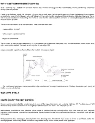 WHY IT IS BETTER NOT TO EXPECT ANYTHING
‘Such a promising boy’ – anybody who has heard this said about them can already guess what lies behind the personal potential trap: a lifetime of
striving to fulfil this promise.
It is the curse of talented people. ‘He just needs to find out what he really wants,’ people say. His shortcomings are overlooked and his successes
admired for the ease with which they are achieved. To begin with, he profits from this attractive yet fatal combination of talent and charisma. That is,
until the stupid ones become hardworking: then he has to watch from the sidelines as he is overtaken by precisely those people who had once
enviously looked up to him.
The personal potential trap can be precisely traced. In the model are three curves:
• my expectations of myself
• other people’s expectations of me
• my actual achievements
The trap opens as soon as others’ expectations of you and your actual achievements diverge too much. Normally a talented person cruises along
until a crisis point is reached. The way to go is to promise 80 and deliver 120.
Are you prepared to expect less of yourself than what you think others expect of you?
The model shows three curves: my own expectations, the expectations of others and my achievements. If the three diverge too much, you will fall
into the personal potential trap.
THE HYPE CYCLE
HOW TO IDENTIFY THE NEXT BIG THING
Here are some questions that the smartest people in some of the biggest companies are pondering right now: Will Facebook survive? Will
Microsoft’s ‘Bing’ evolve? What will be the next big thing? Will it be relevant and useful – and will people love it?
Noboby knows the answers to these questions, but the people at Stamford consulting company Gartner might know more than most. They have
invented a model called the ‘hype cycle’ to characterise the ‘über-enthusiasm’ or hype and subsequent disappointment that typically come with new
technologies.
What people love about technology is, basically, that it works. Emailing works. The internet, if you have a bit of time on your hands, works. Text
messaging works. What do they all have in common? They all went through each of the five phases of the hype cycle:
 