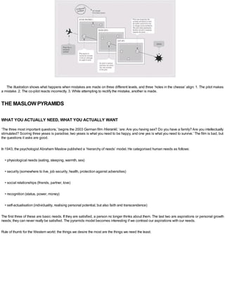 The illustration shows what happens when mistakes are made on three different levels, and three ‘holes in the cheese’ align: 1. The pilot makes
a mistake. 2. The co-pilot reacts incorrectly. 3. While attempting to rectify the mistake, another is made.
THE MASLOW PYRAMIDS
WHAT YOU ACTUALLY NEED, WHAT YOU ACTUALLY WANT
‘The three most important questions,’ begins the 2003 German film Hierankl, ‘are: Are you having sex? Do you have a family? Are you intellectually
stimulated? Scoring three yeses is paradise; two yeses is what you need to be happy, and one yes is what you need to survive.’ The film is bad, but
the questions it asks are good.
In 1943, the psychologist Abraham Maslow published a ‘hierarchy of needs’ model. He categorised human needs as follows:
• physiological needs (eating, sleeping, warmth, sex)
• security (somewhere to live, job security, health, protection against adversities)
• social relationships (friends, partner, love)
• recognition (status, power, money)
• self-actualisation (individuality, realising personal potential, but also faith and transcendence)
The first three of these are basic needs. If they are satisfied, a person no longer thinks about them. The last two are aspirations or personal growth
needs; they can never really be satisfied. The pyramids model becomes interesting if we contrast our aspirations with our needs.
Rule of thumb for the Western world: the things we desire the most are the things we need the least.
 