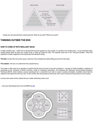 Create your own personal basic needs pyramids: What do you have? What do you want?
THINKING OUTSIDE THE BOX
HOW TO COME UP WITH BRILLIANT IDEAS
A really innovative idea – rather than an old idea that has been applied to a new context, or a variation of an existing idea – is rare. Innovative ideas
usually emerge when we leave our comfort zone, or when we break the rules. The example used here is the ‘nine-point problem’, which first
appeared in puzzle magazines at the beginning of the twentieth century.
The task: Connect the nine points using a maximum of four straight lines without lifting your pen from the paper.
The solution: The trick is to extend the lines outside the box.
This puzzle is often used as an example of creative thinking. But don’t jump to any rash conclusions – because Dr Peter Suedfeld, a professor of
psychology at the University of British Columbia, made an interesting observation. He developed the Restricted Environmental Stimulation
Technique (REST), which involves a person spending time in a darkened room with no visual or auditory stimulation. Suedfeld noticed that the
subjects of the experiment didn’t go mad. On the contrary: their blood pressure went down, their mood improved and they became more creative.
A person who wants to think outside the box is better off thinking inside a box.
→ See also: Morphological box and SCAMPER (p.28)
 
