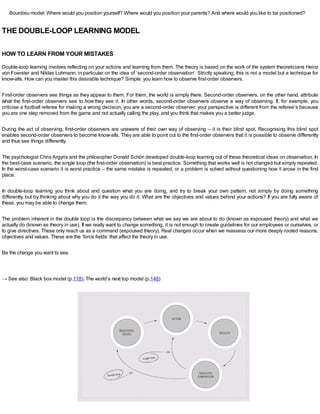 Bourdieu model: Where would you position yourself? Where would you position your parents? And where would you like to be positioned?
THE DOUBLE-LOOP LEARNING MODEL
HOW TO LEARN FROM YOUR MISTAKES
Double-loop learning involves reflecting on your actions and learning from them. The theory is based on the work of the system theoreticians Heinz
von Foerster and Niklas Luhmann, in particular on the idea of ‘second-order observation’. Strictly speaking, this is not a model but a technique for
know-alls. How can you master this desirable technique? Simple: you learn how to observe first-order observers.
First-order observers see things as they appear to them. For them, the world is simply there. Second-order observers, on the other hand, attribute
what the first-order observers see to how they see it. In other words, second-order observers observe a way of observing. If, for example, you
criticise a football referee for making a wrong decision, you are a second-order observer: your perspective is different from the referee’s because
you are one step removed from the game and not actually calling the play, and you think that makes you a better judge.
During the act of observing, first-order observers are unaware of their own way of observing – it is their blind spot. Recognising this blind spot
enables second-order observers to become know-alls. They are able to point out to the first-order observers that it is possible to observe differently
and thus see things differently.
The psychologist Chris Argyris and the philosopher Donald Schön developed double-loop learning out of these theoretical ideas on observation. In
the best-case scenario, the single loop (the first-order observation) is best practice. Something that works well is not changed but simply repeated.
In the worst-case scenario it is worst practice – the same mistake is repeated, or a problem is solved without questioning how it arose in the first
place.
In double-loop learning you think about and question what you are doing, and try to break your own pattern, not simply by doing something
differently, but by thinking about why you do it the way you do it. What are the objectives and values behind your actions? If you are fully aware of
these, you may be able to change them.
The problem inherent in the double loop is the discrepancy between what we say we are about to do (known as espoused theory) and what we
actually do (known as theory in use). If we really want to change something, it is not enough to create guidelines for our employees or ourselves, or
to give directives. These only reach us as a command (espoused theory). Real changes occur when we reassess our more deeply rooted reasons,
objectives and values. These are the ‘force fields’ that affect the theory in use.
Be the change you want to see.
→ See also: Black box model (p.118), The world’s next top model (p.148)
 