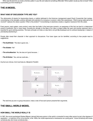 When was the last time you broke a familiar pattern in your life and really did something differently? Which pattern would you like to break? What
is preventing you from breaking it?
THE AI MODEL
WHAT KIND OF DISCUSSION TYPE ARE YOU?
The abbreviation AI stands for Appreciative Inquiry, a method attributed to the American management expert David Cooperrider that involves
concentrating on the strengths, positive attributes and potential of a company or a person, rather than weaknesses. ‘What is going really well at the
moment?’ replaces the classic question ‘What is the problem?’ Concentrating on weakness creates a negative impression from the outset.
Every person, every system, every product, every idea has faults. In the best-case scenario, an awareness of this fact can lead to a determined
pursuit of perfection. But in many cases, focusing too strongly on the flaws of an idea or project stifles the open and positive approach that is
essential for good working practices. The basic principle is to take an idea that is not yet fully developed and to continue developing it, instead of
prematurely abandoning it.
People often reveal their character in their approach to discussions. Four basic types can be identified, according to how people react to
suggestions:
• The fault-finder: ‘The idea is good, but…’
• The dictator: ‘No!’
• The schoolteacher: ‘No, the idea isn’t good because…’
• The AI thinker: ‘Yes, and we could also…’
Any fool can criticise. And most fools do. Benjamin Franklin
The next time you are in a group discussion, make a note of how each person presents their arguments.
THE SMALL-WORLD MODEL
HOW SMALL THE WORLD REALLY IS
In 1967, the social psychologist Stanley Milgram claimed that every person in the world is connected to every other person by just a few degrees of
separation – a maximum of six, to be precise. In the 1990s, the model experienced a renaissance as a party game: ‘I know somebody who knows
somebody else who knows somebody else…’
 