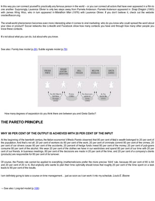 In this way you can connect yourself to practically any famous person in the world – or you can connect all actors that have ever appeared in a film to
one another. Surprisingly, Laurence Olivier is only two steps away from Pamela Anderson. Pamela Anderson appeared in Snap Dragon (1993)
with James Wing Woo, who in turn appeared in Marathon Man (1976) with Laurence Olivier. If you don’t believe it, check out the website
oracleofbacon.org.
The small-world phenomenon becomes even more interesting when it comes to viral marketing: who do you know who could spread the word about
your idea or product? Social networks like LinkedIn and Facebook show how many contacts you have and through how many other people you
know these contacts.
It’s not about what you can do, but about who you know.
See also: Family tree model (p.26), Subtle signals model (p.78)
How many degrees of separation do you think there are between you and Greta Garbo?
THE PARETO PRINCIPLE
WHY 80 PER CENT OF THE OUTPUT IS ACHIEVED WITH 20 PER CENT OF THE INPUT
At the beginning of the twentieth century, the Italian economist Vilfredo Pareto observed that 80 per cent of Italy’s wealth belonged to 20 per cent of
the population. And that’s not all: 20 per cent of workers do 80 per cent of the work; 20 per cent of criminals commit 80 per cent of the crimes; 20
per cent of car drivers cause 80 per cent of the accidents; 20 percent of hedge funds invest 80 per cent of the money; 20 per cent of pub-goers
consume 80 per cent of the alcohol. We wear 20 per cent of the clothes we have in our wardrobes and spend 80 per cent of our time with 20 per
cent of our friends. In business meetings, 80 per cent of the decisions are made in 20 per cent of the time, and 20 per cent of a company’s clients
(products) are responsible for 80 per cent of its turnover.
Of course, the Pareto rule cannot be applied to everything (mathematicians prefer the more precise ’64/4’ rule, because 80 per cent of 80 is 64
and 20 per cent of 20 is 4). But anybody who wants to plan their time optimally should know that roughly 20 per cent of the time spent on a task
leads to 80 per cent of the results.
Iam definitely going to take a course on time management… just as soon as Ican work it into my schedule. Louis E. Boone
→ See also: Long-tail model (p.108)
 