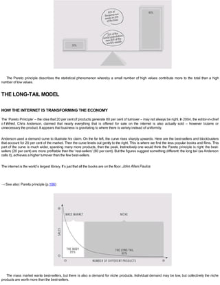 The Pareto principle describes the statistical phenomenon whereby a small number of high values contribute more to the total than a high
number of low values.
THE LONG-TAIL MODEL
HOW THE INTERNET IS TRANSFORMING THE ECONOMY
The ‘Pareto Principle’ – the idea that 20 per cent of products generate 80 per cent of turnover – may not always be right. In 2004, the editor-in-chief
o f Wired, Chris Anderson, claimed that nearly everything that is offered for sale on the internet is also actually sold – however bizarre or
unnecessary the product. It appears that business is gravitating to where there is variety instead of uniformity.
Anderson used a demand curve to illustrate his claim. On the far left, the curve rises sharply upwards. Here are the best-sellers and blockbusters
that account for 20 per cent of the market. Then the curve levels out gently to the right. This is where we find the less popular books and films. This
part of the curve is much wider, spanning many more products, than the peak. Instinctively one would think the Pareto principle is right: the best-
sellers (20 per cent) are more profitable than the ‘rest-sellers’ (80 per cent). But the figures suggest something different: the long tail (as Anderson
calls it), achieves a higher turnover than the few best-sellers.
The internet is the world’s largest library. It’s just that all the books are on the floor. John Allen Paulos
→ See also: Pareto principle (p.106)
The mass market wants best-sellers, but there is also a demand for niche products. Individual demand may be low, but collectively the niche
products are worth more than the best-sellers.
 