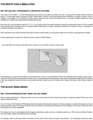 THE MONTE CARLO SIMULATION
WHY WE CAN ONLY APPROXIMATE A DEFINITIVE OUTCOME
The number pi (3.1415927…) is what mathematicians call irrational. It can never be written out in full: it continues for an infinite number of decimal
places, in a seemingly random sequence of digits. Randomness is found in many phenomena that we would like to be able to predict, such as
changes in the weather or the movements of share prices. Inspired by the casino city of Monte Carlo, a computer simulation method has been
developed to calculate these apparently incalculable phenomena.
If you roll a dice, you know that you will roll a 1, 2, 3, 4, 5 or 6. But you don’t know which of these numbers you will get with a given roll. This is exactly
how the Monte Carlo simulation works: by running multiple trials based on random sampling to determine an outcome, using a combination of
probability calculation and statistics.
Why is the Monte Carlo model important? Because it reminds us that models do not represent reality, but are simply an approximation of reality.
If Iknow exactly what I’m going to do, what’s the good in doing it? Pablo Picasso
→ See also: Black box model (p.118), Black swan model (p.112), The world’s next top model (p.148)
In this example, you want to predict where a dot is likely to land. To do so, you let hundreds of dots ‘rain’ randomly onto the square, and count how
many land inside and how many outside the quarter-circle. You repeat the process many times. Your result is determined statistically (if the majority
of the dots usually land inside the circle, you can predict that this is where your dot is likely to land in future), but there is still a certain margin of
error.
THE BLACK SWAN MODEL
WHY YOUR EXPERIENCES DON’T MAKE YOU ANY WISER
Here are three questions for a reflective person: How do we know what we know? Does the past help us predict the future? Why do we never
expect unexpected events?
In his 1912 book The Problems of Philosophy, Bertrand Russell summarised the answers to all three questions: a chicken that expects to be fed
every day assumes that it will continue to be fed every day. It starts to firmly believe that humans are kind. Nothing in the chicken’s life points to the
fact that one day it will be slaughtered.
We humans also have to acknowledge that the biggest catastrophes usually come as a complete surprise to us. That’s why, according to Russell,
we should always question the things we take for granted.
For example, when two Boeing airliners were flown into the World Trade Center, the public was shocked – the catastrophe seemed to strike
 