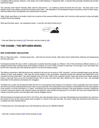 completely without warning. However, in the weeks and months following 11 September 2001, it seemed that practically everything had pointed
towards this attack.
The Lebanese writer Nassim Nicholas Taleb calls this phenomenon – our inability to predict the future from the past – the black swan. In the
Western world it was always assumed that all swans were white – until naturalists in the seventeenth century discovered a breed of black swans.
What had hitherto been unimaginable was suddenly taken for granted.
Taleb’s black swan thesis is not really a model, but a re.jection of the cause-and-effect principle. And it reminds us that we tend to cling most tightly
to pillars that we see toppling.
What were the black swans – the unexpected events – in your life, and when did they occur?
→ See also: Black box model (p.118), The world’s next top model (p.148)
THE CHASM – THE DIFFUSION MODEL
WHY EVERYBODY HAS AN IPOD
Why is it that some ideas – including stupid ones – take hold and become trends, while others bloom briefly before withering and disappearing
from the public eye?
Sociologists describe the way in which a catchy idea or product becomes popular as ‘diffusion’. One of the most famous diffusion studies is an
analysis by Bruce Ryan and Neal Gross of the diffusion of hybrid corn in the 1930s in Greene County, Iowa. The new type of corn was better than
the old sort in every way, yet it took twenty-two years for it to become widely accepted.
The diffusion researchers called the farmers who switched to the new corn as early as 1928 ‘innovators’, and the somewhat bigger group that was
infected by them ‘early adaptors’. They were the opinion leaders in the communities, respected people who observed the experiments of the
innovators and then joined them. They were followed at the end of the 1930s by the ‘sceptical masses’, those who would never change anything
before it had been tried out by the successful farmers. But at some point even they were infected by the ‘hybrid corn virus’, and eventually
transmitted it to the diehard conservatives, the ‘stragglers’.
Translated into a graph, this development takes the form of a curve typical of the progress of an epidemic. It rises, gradually at first, then reaches
the critical point of any newly launched product, when many products fail. The critical point for any innovation is the transition from the early adaptors
to the sceptics, for at this point there is a ‘chasm’. According to the US sociologist Morton Grodzins, if the early adaptors succeed in getting the
innovation across the chasm to the sceptical masses, the epidemic cycle reaches the tipping point. From there, the curve rises sharply when the
masses accept the product, and sinks again when only the stragglers remain.
With technological innovations like the iPod or the iPhone, the cycle described above is very short. Interestingly, the early adaptors turn away from
the product as soon as the critical masses have accepted it, in search of the next new thing. The chasm model was introduced by the American
consultant and author Geoffrey Moore.
First they ignore you, then they laugh at you, then they fight you, then you win. Mahatma Gandhi
→ See also: Long-tail model (p.108), Pareto principle (p.102)
 