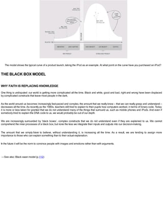 The model shows the typical curve of a product launch, taking the iPod as an example. At what point on the curve have you purchased an iPod?
THE BLACK BOX MODEL
WHY FAITH IS REPLACING KNOWLEDGE
One thing is undisputed: our world is getting more complicated all the time. Black and white, good and bad, right and wrong have been displaced
by complicated constructs that leave most people in the dark.
As the world around us becomes increasingly fast-paced and complex, the amount that we really know – that we can really grasp and understand –
decreases all the time.As recently as the 1980s, teachers still tried to explain to their pupils how computers worked, in terms of binary code. Today
it is more or less taken for granted that we do not understand many of the things that surround us, such as mobile phones and iPods. And even if
somebody tried to explain the DNA code to us, we would probably be out of our depth.
We are increasingly surrounded by ‘black boxes’, complex constructs that we do not understand even if they are explained to us. We cannot
comprehend the inner processes of a black box, but none the less we integrate their inputs and outputs into our decision-making.
The amount that we simply have to believe, without understanding it, is increasing all the time. As a result, we are tending to assign more
importance to those who can explain something than to their actual explanation.
In the future it will be the norm to convince people with images and emotions rather than with arguments.
→ See also: Black swan model (p.112)
 