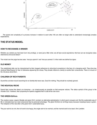 The speed and complexity of a process increase in relation to each other. We are often no longer able to understand increasingly complex
explanations.
THE STATUS MODEL
HOW TO RECOGNISE A WINNER
Whether you wished you had been born into privilege, or were just a little richer, we all have social aspirations. But how can we recognise class
distinctions and social status?
The model over the page has two axes: ‘how you spend it’ and ‘how you earned it’. In the matrix we define four types:
OLD MONEY
The established elite can be characterised by their dogged adherence to old-school conventions in the face of a changing world. They drive two
identical Rolls-Royces for fear of otherwise appearing too showy. They donate millions to charity to soothe their consciences. There is a touch of
the ridiculous about them.
CHILDREN OF RICH PARENTS
Sound like a broken record searching for an identity that never was. Good for nothing. They should be routinely ignored.
THE NOUVEAU RICHE
Spend their money like there’s no tomorrow – as conspicuously as possible so that everyone notices. The status symbol of this group is the
monster SUV. However, their propensity for hysteria suggests that it could all be over soon.
THE GREEN SUVers
The creative career, organic lifestyle and green SUV, proclaim an alternative globalisation in which good conquers evil. But this sustainable way of
life is motivated less by a bad conscience than by personal advantage. The green SUVers do not forgo luxury, because nowadays luxury is green.
The metaphor of this new elite is the green SUV: sustainable luxury.
The poor wish to be rich, the rich wish to be happy, the single wish to be married, and the married wish to be dead. Ann Landers
 