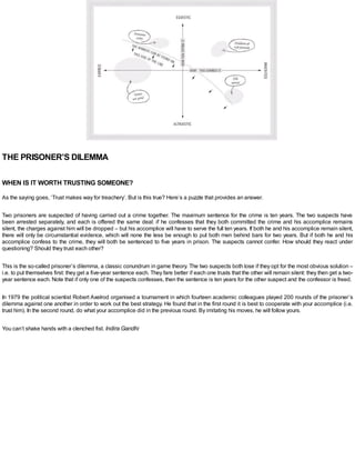 THE PRISONER’S DILEMMA
WHEN IS IT WORTH TRUSTING SOMEONE?
As the saying goes, ‘Trust makes way for treachery’. But is this true? Here’s a puzzle that provides an answer.
Two prisoners are suspected of having carried out a crime together. The maximum sentence for the crime is ten years. The two suspects have
been arrested separately, and each is offered the same deal: if he confesses that they both committed the crime and his accomplice remains
silent, the charges against him will be dropped – but his accomplice will have to serve the full ten years. If both he and his accomplice remain silent,
there will only be circumstantial evidence, which will none the less be enough to put both men behind bars for two years. But if both he and his
accomplice confess to the crime, they will both be sentenced to five years in prison. The suspects cannot confer. How should they react under
questioning? Should they trust each other?
This is the so-called prisoner’s dilemma, a classic conundrum in game theory. The two suspects both lose if they opt for the most obvious solution –
i.e. to put themselves first: they get a five-year sentence each. They fare better if each one trusts that the other will remain silent: they then get a two-
year sentence each. Note that if only one of the suspects confesses, then the sentence is ten years for the other suspect and the confessor is freed.
In 1979 the political scientist Robert Axelrod organised a tournament in which fourteen academic colleagues played 200 rounds of the prisoner’s
dilemma against one another in order to work out the best strategy. He found that in the first round it is best to cooperate with your accomplice (i.e.
trust him). In the second round, do what your accomplice did in the previous round. By imitating his moves, he will follow yours.
You can’t shake hands with a clenched fist. Indira Gandhi
 