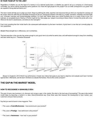 IS YOUR TEAM UP TO THE JOB?
Regardless of whether you are the head of a nursery or of a national sports team, or whether you want to set up a company or a fund-raising
committee, you will be asking yourself the same questions: Do I have the right people for this project? Do our skills correspond to our goals? Are
we capable of doing what we want to do?
This team model will help you to judge your team. Begin by defining the skills, expertise and resources that you think are important for carrying out
the project. Note the skills that are absolutely necessary for the job. Distinguish between soft skills (e.g. loyalty, motivation, reliability) and hard skills
(e.g. computer, business and foreign-language abilities). For each skill, define where your critical boundary lies on a scale of zero to ten. For
example, an acceptable level of fluency in French might be five. Now judge your ‘players’ according to these criteria. Connect the points with a line.
What are the team’s weaknesses, and what are their strengths?
Even more revealing than the model itself is the subsequent self-evaluation by the team members. A good team is one that can correctly judge its
own capabilities.
Beware! Real strength lies in differences, not in similarities.
The best executive is the one who has sense enough to pick good men to do what he wants done, and self-restraint enough to keep from meddling
with them while they do it. Theodore Roosevelt
(Based on England’s 2010 World Cup performance.) Create new criteria that apply to your team’s objective and evaluate each team member
against them. Afterwards, ask the team members to evaluate themselves. How do the curves compare?
THE GAP-IN-THE-MARKET MODEL
HOW TO RECOGNISE A BANKABLE IDEA
The goal of every new business is to discover and occupy a gap in the market. But what is the best way of proceeding? The gap-in-the-market
model helps by depicting a market in a clear, three-dimensional way. Draw three axes that measure the development of your market, your
customers and your future products.
Say that you want to launch a new magazine. Then:
• The x-axis is Cost-effectiveness – how economical is your product?
• The y-axis is Prestige – how well-known is the product?
• The z-axis is Awareness – how ‘loud’ is your product?
 