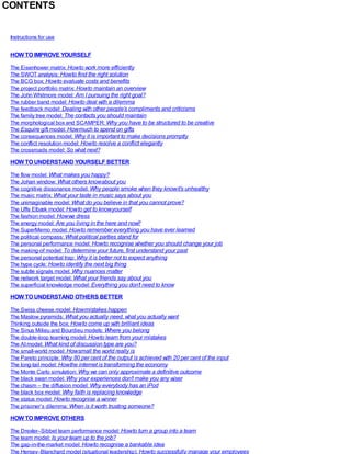 CONTENTS
Instructions for use
HOW TO IMPROVE YOURSELF
The Eisenhower matrix: Howto work more efficiently
The SWOT analysis: Howto find the right solution
The BCG box: Howto evaluate costs and benefits
The project portfolio matrix: Howto maintain an overview
The John Whitmore model: Am I pursuing the right goal?
The rubber band model: Howto deal with a dilemma
The feedback model: Dealing with other people’s compliments and criticisms
The family tree model: The contacts you should maintain
The morphological box and SCAMPER: Why you have to be structured to be creative
The Esquire gift model: Howmuch to spend on gifts
The consequences model: Why it is important to make decisions promptly
The conflict resolution model: Howto resolve a conflict elegantly
The crossroads model: So what next?
HOW TO UNDERSTAND YOURSELF BETTER
The flow model: What makes you happy?
The Johari window: What others knowabout you
The cognitive dissonance model: Why people smoke when they knowit’s unhealthy
The music matrix: What your taste in music says about you
The unimaginable model: What do you believe in that you cannot prove?
The Uffe Elbæk model: Howto get to knowyourself
The fashion model: Howwe dress
The energy model: Are you living in the here and now?
The SuperMemo model: Howto remember everything you have ever learned
The political compass: What political parties stand for
The personal performance model: Howto recognise whether you should change your job
The making-of model: To determine your future, first understand your past
The personal potential trap: Why it is better not to expect anything
The hype cycle: Howto identify the next big thing
The subtle signals model: Why nuances matter
The network target model: What your friends say about you
The superficial knowledge model: Everything you don’t need to know
HOW TO UNDERSTAND OTHERS BETTER
The Swiss cheese model: Howmistakes happen
The Maslow pyramids: What you actually need, what you actually want
Thinking outside the box: Howto come up with brilliant ideas
The Sinus Milieu and Bourdieu models: Where you belong
The double-loop learning model: Howto learn from your mistakes
The AImodel: What kind of discussion type are you?
The small-world model: Howsmall the world really is
The Pareto principle: Why 80 per cent of the output is achieved with 20 per cent of the input
The long-tail model: Howthe internet is transforming the economy
The Monte Carlo simulation: Why we can only approximate a definitive outcome
The black swan model: Why your experiences don’t make you any wiser
The chasm – the diffusion model: Why everybody has an iPod
The black box model: Why faith is replacing knowledge
The status model: Howto recognise a winner
The prisoner’s dilemma: When is it worth trusting someone?
HOW TO IMPROVE OTHERS
The Drexler–Sibbet team performance model: Howto turn a group into a team
The team model: Is your team up to the job?
The gap-in-the-market model: Howto recognise a bankable idea
The Hersey–Blanchard model (situational leadership): Howto successfully manage your employees
 