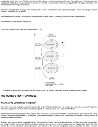 complete the project three times. The idea is to improve the outcome in each successive working loop. This method leads not only to improved
output quality but also to a more successful final outcome: at the end of a project, instead of simply being glad that it is ‘finally put to bed’, the whole
team has a threefold feeling of achievement.
Beware! Be stringent when carrying out this strategy: work in such a way that each loop is properly completed before embarking on the next.
Otherwise this model loses its dynamic.
With development processes, it is important to clearly separate the three stages, of gathering, consolidation and implementation.
A beautiful thing is never perfect. Anonymous
→ See also: Drexler–Sibbet team performance model (p.130)
To achieve an optimal result, you should plan your project so that it is ‘finished’ three times. After the third time it really is finished.
THE WORLD’S NEXT TOP MODEL
WHAT CAN WE LEARN FROM THIS BOOK?
Even when it comes to making the simplest decision, the number of factors to be taken into account can exceed our powers of imagination.
Therefore management models have tried to reduce complexity by condensing ideas into a matrix with four fields.
‘It all started with spreadsheet programmes,’ explains Karin Frick, head of research at the Gottlieb Duttweiler institute. Spreadsheets are among
the most powerful management tools of recent years. Spreadsheet software such as Microsoft’s Excel have revolutionised the way in which we
manage expenses and budgets.
‘To a man with a hammer, everything looks like a nail.’ This observation of Mark Twain’s can also be applied to models, which tend to create their
own reality. Four-field matrices and Excel spreadsheets give their users a way of viewing, understanding and organising the world. They have
changed the way we understand business processes as drastically as the telescope changed the way we look at the sky. When they were
 