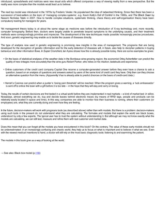 introduced, spreadsheets and matrices were new visual aids which offered companies a way of viewing reality from a new perspective. But the
reality was more complex than the models would lead us to believe.
The next top model was introduced in the 1970s by Frederic Vester. He popularised the idea of networked thinking. Since then there has been a
succession of best-sellers on the topic of ‘managing complex systems’, e.g. Kevin Kelly’s Out of Control in the 1990s, and The Black Swan by
Nassim Nicholas Taleb in 2007. How to handle complex situations, systematic thinking, chaos theory and self-organisation theory have been
compulsory reading for managers for years.
Yet management theory today is at about the same stage as medicine was before the introduction of X-ray technology and, more recently,
computer tomography. Before then, doctors were largely unable to penetrate beyond symptoms to the underlying causes, and their treatment
methods were correspondingly primitive and imprecise. The development of the new techniques made possible increasingly precise procedures.
And soon, genetic engineering may enable us to tackle the causes of diseases directly.
The type of analysis now used in genetic engineering is promising new insights in the area of management. The programs that are being
developed for the decryption of genetic information and for the early detection of diseases will, in future, also help to decipher patterns in buying
behaviour and other information flows. In Super Crunchers, Ian Ayres shows how this is already possible today. Here are some examples he gives:
• On the basis of statistical analyses of the weather data in the Bordeaux wine-growing region, the economist Orley Ashenfelter can predict the
quality of new vintages more accurately than the wine guru Robert Parker, who relies on his intuition, tastebuds and experience.
• Online customers of the credit card company Capital One receive a computer-generated answer before they even have a chance to ask a
question, based on an analysis of questions and answers asked by users of the same kind of credit card they have. Only then can they choose
an alternative question from the menu. (Apparently Visa is already able to predict divorces on the basis of credit-card data.)
• Harrah’s Casinos can predict when a punter’s ‘losing pain threshold’ will be reached. When the program gives a warning, a ‘luck ambassador’
is sent off to entice the loser with a gift before it is too late – in the hope that they will stay and carry on losing.
Today, the results of certain decisions are first tested in a virtual world before they are implemented in real markets – a kind of market test in silico.
Nowadays, almost everything we do, buy and decide leaves behind electronic traces (by means of RFID tags, people and products can be
relatively easily located in space and time). In this way, companies are able to monitor how their business is running, where their customers (or
employees) are, what they are currently doing and even how they are feeling.
In the future, decision-makers will work with prognosis tools (as described above) rather than with models. But there is a problem: decision-makers
using such tools in the present do not understand what they are calculating. The formulas and models that explain the world are black boxes,
understood by only a few experts. The typical user has to trust the system without understanding it. But although we may not know exactly what the
models are calculating, we can still test, measure and refine them with real customer and market data.
Does this mean that you can forget all the models you have encountered in this book? On the contrary. The value of these early models should not
be underestimated: in an increasingly confusing and chaotic world, they help us to focus on what is important and to believe in what we see. Even
with the newest medical inventions to hand, a doctor will still rely on the most basic diagnostic tools: listening to and examining the patient.
The models in this book give us a way of looking at the world.
→ See also: Black box model (p.118)
 
