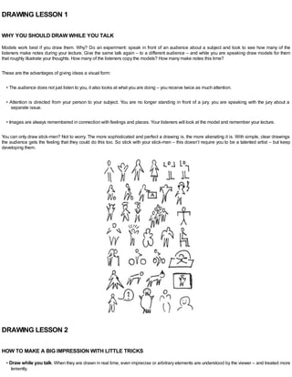 DRAWING LESSON 1
WHY YOU SHOULD DRAW WHILE YOU TALK
Models work best if you draw them. Why? Do an experiment: speak in front of an audience about a subject and look to see how many of the
listeners make notes during your lecture. Give the same talk again – to a different audience – and while you are speaking draw models for them
that roughly illustrate your thoughts. How many of the listeners copy the models? How many make notes this time?
These are the advantages of giving ideas a visual form:
• The audience does not just listen to you, it also looks at what you are doing – you receive twice as much attention.
• Attention is directed from your person to your subject. You are no longer standing in front of a jury, you are speaking with the jury about a
separate issue.
• Images are always remembered in connection with feelings and places. Your listeners will look at the model and remember your lecture.
You can only draw stick-men? Not to worry. The more sophisticated and perfect a drawing is, the more alienating it is. With simple, clear drawings
the audience gets the feeling that they could do this too. So stick with your stick-men – this doesn’t require you to be a talented artist – but keep
developing them.
DRAWING LESSON 2
HOW TO MAKE A BIG IMPRESSION WITH LITTLE TRICKS
• Draw while you talk. When they are drawn in real time, even imprecise or arbitrary elements are understood by the viewer – and treated more
leniently.
 