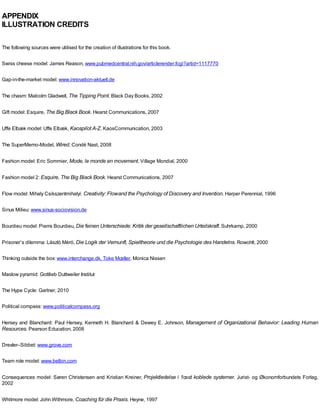 APPENDIX
ILLUSTRATION CREDITS
The following sources were utilised for the creation of illustrations for this book.
Swiss cheese model: James Reason, www.pubmedcentral.nih.gov/articlerender.fcgi?artid=1117770
Gap-in-the-market model: www.innovation-aktuell.de
The chasm: Malcolm Gladwell, The Tipping Point. Black Day Books, 2002
Gift model: Esquire, The Big Black Book. Hearst Communications, 2007
Uffe Elbæk model: Uffe Elbæk, Kaospilot A-Z. KaosCommunication, 2003
The SuperMemo-Model, Wired, Condé Nast, 2008
Fashion model: Eric Sommier, Mode, le monde en movement. Village Mondial, 2000
Fashion model 2: Esquire, The Big Black Book. Hearst Communications, 2007
Flow model: Mihaly Csikszentmihalyi: Creativity: Flowand the Psychology of Discovery and Invention. Harper Perennial, 1996
Sinus Milieu: www.sinus-sociovision.de
Bourdieu model: Pierre Bourdieu, Die feinen Unterschiede: Kritik der gesellschaftlichen Urteilskraft. Suhrkamp, 2000
Prisoner’s dilemma: Làszlò Mérö, Die Logik der Vernunft, Spieltheorie und die Psychologie des Handelns. Rowohlt, 2000
Thinking outside the box: www.interchange.dk, Toke Mœller, Monica Nissen
Maslow pyramid: Gottlieb Duttweiler Institut
The Hype Cycle: Gartner, 2010
Political compass: www.politicalcompass.org
Hersey and Blanchard: Paul Hersey, Kenneth H. Blanchard & Dewey E. Johnson, Management of Organizational Behavior: Leading Human
Resources. Pearson Education, 2008
Drexler–Sibbet: www.grove.com
Team role model: www.belbin.com
Consequences model: Søren Christensen and Kristian Kreiner, Projektledelse i 1œst koblede systemer. Jurist- og Økonomforbundets Forlag,
2002
Whitmore model: John Withmore, Coaching für die Praxis. Heyne, 1997
 