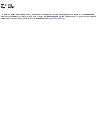 APPENDIX
FINAL NOTE
This is the first book to set out a wide range of decision-making strategies and models. We had no prototypes, so we had to break new ground. If
you come across mistakes, if you know of other, better models, if you have suggestions of how a model can be further developed, or if you simply
want to make a comment, please write to us. You can discuss the models at www.2topmodels.com.
 