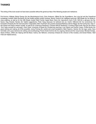 THANKS
The writing of this book would not have been possible without the generous help of the following people and institutions:
Pat Ammon, Multiple Global Design (for the Morphological box); Chris Anderson, Wired (for the SuperMemo, the Long tail and the Superficial
knowledge models); Mark Buchanan (for the Subtle signals model); Andreas ‘Becks’ Dietrich (for intelligent sparring); Uffe Elbæk (for his ability to
draw anything, as well as for the Uffe Elbæk model); Matt Fischer, Apple Music Store (for inspiration); Karin Frick, GDI (for a glimpse into the
future); Dag Grœdal, Nordea (for helpful suggestions); Peter Haag (because he believed [in] us); Cedric Hiltbrand (for his corrections); the
Kaospilot University (for the best education imaginable); Marc Kaufmann (for positive disrespectfulness); Benno Maggi (for the Family tree, Gap-in-
the-market and Swiss cheese models, as well as for continuous feedback); Christian Nill (for feedback); Courtney Page-Ferell, Play (for the advice
‘Don’t take yourself too seriously’); Sven Opitz, University of Basel (for Double-loop learning); Lisa Owens and Daniel Crewe, Profile Books (for
great editing and making all of this possible), Jenny Piening (for careful and smart translation), Mark Raskino, Gartner (for the hype cycle), Sara
Schindler and Laura Clemens (for editing and proofreading); Pierre-André Schmid (for his ongoing interest and the many books); Michael Schuler,
Head of Music, DRS3 (for helping with the Music matrix); Ute Tellmann, University of Basel (for criticism of the models); and Daniel Weber, NZZ
Folio (for helpful advice).
 