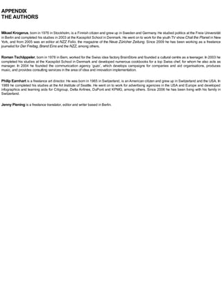 APPENDIX
THE AUTHORS
Mikael Krogerus, born in 1976 in Stockholm, is a Finnish citizen and grew up in Sweden and Germany. He studied politics at the Freie Universität
in Berlin and completed his studies in 2003 at the Kaospilot School in Denmark. He went on to work for the youth TV show Chat the Planet in New
York, and from 2005 was an editor at NZZ Folio, the magazine of the Neue Züricher Zeitung. Since 2009 he has been working as a freelance
journalist for Der Freitag, Brand Eins and the NZZ, among others.
Roman Tschäppeler, born in 1978 in Bern, worked for the Swiss idea factory BrainStore and founded a cultural centre as a teenager. In 2003 he
completed his studies at the Kaospilot School in Denmark and developed numerous cookbooks for a top Swiss chef, for whom he also acts as
manager. In 2004 he founded the communication agency ‘guzo’, which develops campaigns for companies and aid organisations, produces
music, and provides consulting services in the area of idea and innovation implementation.
Philip Earnhart is a freelance art director. He was born in 1965 in Switzerland, is anAmerican citizen and grew up in Switzerland and the USA. In
1989 he completed his studies at the Art Institute of Seattle. He went on to work for advertising agencies in the USA and Europe and developed
infographics and learning aids for Citigroup, Delta Airlines, DuPont and KPMG, among others. Since 2006 he has been living with his family in
Switzerland.
Jenny Piening is a freelance translator, editor and writer based in Berlin.
 