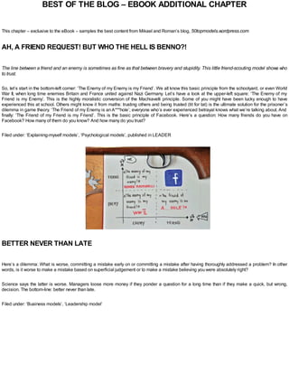 BEST OF THE BLOG – EBOOK ADDITIONAL CHAPTER
This chapter – exclusive to the eBook – samples the best content from Mikael and Roman’s blog, 50topmodels.wordpress.com
AH, A FRIEND REQUEST! BUT WHO THE HELL IS BENNO?!
The line between a friend and an enemy is sometimes as fine as that between bravery and stupidity. This little friend-scouting model shows who
to trust.
So, let’s start in the bottom-left corner: ‘The Enemy of my Enemy is my Friend’. We all know this basic principle from the schoolyard, or even World
War II, when long time enemies Britain and France united against Nazi Germany. Let’s have a look at the upper-left square: ‘The Enemy of my
Friend is my Enemy’. This is the highly moralistic conversion of the Machiavelli principle. Some of you might have been lucky enough to have
experienced this at school. Others might know it from maths: trusting others and being trusted (tit for tat) is the ultimate solution for the prisoner’s
dilemma in game theory. ‘The Friend of my Enemy is anA***hole’; everyone who’s ever experienced betrayal knows what we’re talking about. And
finally: ‘The Friend of my Friend is my Friend’. This is the basic principle of Facebook. Here’s a question: How many friends do you have on
Facebook? How many of them do you know? And how many do you trust?
Filed under: ‘Explaining-myself models’, ‘Psychological models’, published in LEADER
BETTER NEVER THAN LATE
Here’s a dilemma: What is worse, committing a mistake early on or committing a mistake after having thoroughly addressed a problem? In other
words, is it worse to make a mistake based on superficial judgement or to make a mistake believing you were absolutely right?
Science says the latter is worse. Managers loose more money if they ponder a question for a long time than if they make a quick, but wrong,
decision. The bottom-line: better never than late.
Filed under: ‘Business models’, ‘Leadership model’
 