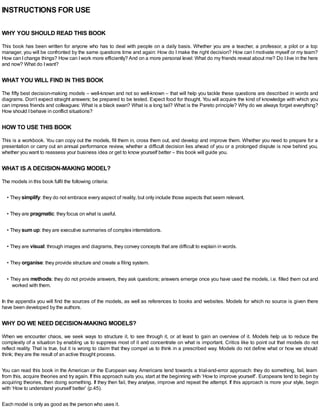 INSTRUCTIONS FOR USE
WHY YOU SHOULD READ THIS BOOK
This book has been written for anyone who has to deal with people on a daily basis. Whether you are a teacher, a professor, a pilot or a top
manager, you will be confronted by the same questions time and again: How do I make the right decision? How can I motivate myself or my team?
How can Ichange things? How can Iwork more efficiently? And on a more personal level: What do my friends reveal about me? Do Ilive in the here
and now? What do Iwant?
WHAT YOU WILL FIND IN THIS BOOK
The fifty best decision-making models – well-known and not so well-known – that will help you tackle these questions are described in words and
diagrams. Don’t expect straight answers; be prepared to be tested. Expect food for thought. You will acquire the kind of knowledge with which you
can impress friends and colleagues: What is a black swan? What is a long tail? What is the Pareto principle? Why do we always forget everything?
How should Ibehave in conflict situations?
HOW TO USE THIS BOOK
This is a workbook. You can copy out the models, fill them in, cross them out, and develop and improve them. Whether you need to prepare for a
presentation or carry out an annual performance review, whether a difficult decision lies ahead of you or a prolonged dispute is now behind you,
whether you want to reassess your business idea or get to know yourself better – this book will guide you.
WHAT IS A DECISION-MAKING MODEL?
The models in this book fulfil the following criteria:
• They simplify: they do not embrace every aspect of reality, but only include those aspects that seem relevant.
• They are pragmatic: they focus on what is useful.
• They sum up: they are executive summaries of complex interrelations.
• They are visual: through images and diagrams, they convey concepts that are difficult to explain in words.
• They organise: they provide structure and create a filing system.
• They are methods: they do not provide answers, they ask questions; answers emerge once you have used the models, i.e. filled them out and
worked with them.
In the appendix you will find the sources of the models, as well as references to books and websites. Models for which no source is given there
have been developed by the authors.
WHY DO WE NEED DECISION-MAKING MODELS?
When we encounter chaos, we seek ways to structure it, to see through it, or at least to gain an overview of it. Models help us to reduce the
complexity of a situation by enabling us to suppress most of it and concentrate on what is important. Critics like to point out that models do not
reflect reality. That is true, but it is wrong to claim that they compel us to think in a prescribed way. Models do not define what or how we should
think; they are the result of an active thought process.
You can read this book in the American or the European way. Americans tend towards a trial-and-error approach: they do something, fail, learn
from this, acquire theories and try again. If this approach suits you, start at the beginning with ‘How to improve yourself’. Europeans tend to begin by
acquiring theories, then doing something. If they then fail, they analyse, improve and repeat the attempt. If this approach is more your style, begin
with ‘How to understand yourself better’ (p.45).
Each model is only as good as the person who uses it.
 