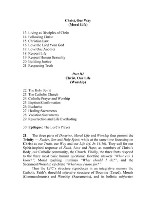 Christ, Our Way
(Moral Life)
13. Living as Disciples of Christ
14. Following Christ
15. Christian Law
16. Love the Lord Your God
17. Love One Another
18. Respect Life
19. Respect Human Sexuality
20. Building Justice
21. Respecting Truth
Part III
Christ, Our Life
(Worship)
22. The Holy Spirit
23. The Catholic Church
24. Catholic Prayer and Worship
25. Baptism/Confirmation
26. Eucharist
27. Healing Sacraments
28. Vocation Sacraments
29. Resurrection and Life Everlasting
30. Epilogue: The Lord’s Prayer
21. The three parts of Doctrine, Moral Life and Worship thus present the
Trinity — Father, Son and Holy Spirit, while at the same time focussing on
Christ as our Truth, our Way and our Life (cf. Jn 14:16). They call for our
Spirit-inspired response of Faith, Love and Hope, as members of Christ’s
Body, our Catholic community, the Church. Finally, the three Parts respond
to the three most basic human questions: Doctrine answers “What can I
know?”, Moral teaching illumines “What should I do?”, and the
Sacrament/Worship celebrate “What may I hope for?”
Thus the CFC’s structure reproduces in an integrative manner the
Catholic Faith’s threefold objective structure of Doctrine (Creed), Morals
(Commandments) and Worship (Sacraments), and its holistic subjective
 