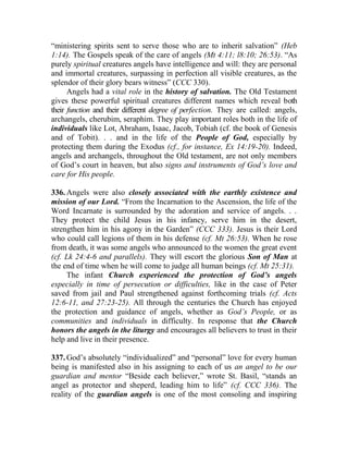 “ministering spirits sent to serve those who are to inherit salvation” (Heb
1:14). The Gospels speak of the care of angels (Mt 4:11; l8:10; 26:53). “As
purely spiritual creatures angels have intelligence and will: they are personal
and immortal creatures, surpassing in perfection all visible creatures, as the
splendor of their glory bears witness” (CCC 330).
Angels had a vital role in the history of salvation. The Old Testament
gives these powerful spiritual creatures different names which reveal both
their function and their different degree of perfection. They are called: angels,
archangels, cherubim, seraphim. They play important roles both in the life of
individuals like Lot, Abraham, Isaac, Jacob, Tobiah (cf. the book of Genesis
and of Tobit). . . and in the life of the People of God, especially by
protecting them during the Exodus (cf., for instance, Ex 14:19-20). Indeed,
angels and archangels, throughout the Old testament, are not only members
of God’s court in heaven, but also signs and instruments of God’s love and
care for His people.
336. Angels were also closely associated with the earthly existence and
mission of our Lord. “From the Incarnation to the Ascension, the life of the
Word Incarnate is surrounded by the adoration and service of angels. . .
They protect the child Jesus in his infancy, serve him in the desert,
strengthen him in his agony in the Garden” (CCC 333). Jesus is their Lord
who could call legions of them in his defense (cf. Mt 26:53). When he rose
from death, it was some angels who announced to the women the great event
(cf. Lk 24:4-6 and parallels). They will escort the glorious Son of Man at
the end of time when he will come to judge all human beings (cf. Mt 25:31).
The infant Church experienced the protection of God’s angels
especially in time of persecution or difficulties, like in the case of Peter
saved from jail and Paul strengthened against forthcoming trials (cf. Acts
12:6-11, and 27:23-25). All through the centuries the Church has enjoyed
the protection and guidance of angels, whether as God’s People, or as
communities and individuals in difficulty. In response that the Church
honors the angels in the liturgy and encourages all believers to trust in their
help and live in their presence.
337. God’s absolutely “individualized” and “personal” love for every human
being is manifested also in his assigning to each of us an angel to be our
guardian and mentor “Beside each believer,” wrote St. Basil, “stands an
angel as protector and sheperd, leading him to life” (cf. CCC 336). The
reality of the guardian angels is one of the most consoling and inspiring
 