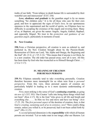 truths of our faith. “From infancy to death human life is surrounded by their
watchful care and intercession” (CCC 336).
Love, obedience and gratitude to the guardian angel is by no means
something “for children only.” It is for all those who care for their own
good, and how to appreciate the signs of God’s love. In our spontaneous
openness to the supernatural and the world of spirits, we Filipinos have no
difficulty in accepting the existence of the angels and revering them. Many
of us, at Baptism, are given the names Angelo, Angela, Gabriel, Raphael,
and especially Miguel. We trust in the protection and guidance of our
guardian angels, particularly in moments of need.
D. New Creation
338. From a Christian perspective, all creation is seen as ordered to, and
perfected in, the New Creation brought about by the Passion-Death-
Resurrection of Christ our Lord, “the Alpha and Omega, the Beginning and
the End” (Rv 21:6; cf. 2 Pt 3:13). “This means that if anyone is in Christ, he
is a new creation. The old order has passed away; now all is new. All this
has been done by God who has reconciled us to Himself through Christ . . .”
(2 Cor 5:17).
IV. MEANING OF CREATION
FOR HUMAN PERSONS
339. We Filipinos naturally tend to take everything personally. Creation
therefore becomes more meaningful for us when seen from a personal
perspective. From this view, three personal aspects of creation are
particularly helpful in leading us to a more dynamic understanding of
creation.
First, most striking is the sense of God’s continuing creativity, as going
on now (cf. CCC 301). Our Creator “calls into being those things which had
not been” (Rom 4:17). He is the God “who gives to all life and breath and
everything else . . . . In Him we live and move and have our being” (Acts
17:25, 28). The first personal aspect of the doctrine of creation, then, is that
God is creating, sustaining each of us in existence, now! “How could a thing
remain, unless you willed it; or be preserved, had it not been called forth by
you?” (Wis 11:25).
A second personal dimension is the responsibility with which all human
persons are invested: “Let us make man in our image, after our likeness. Let
 