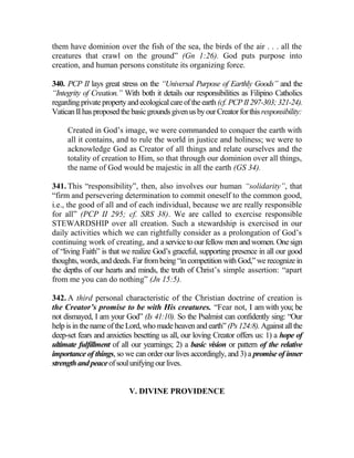 them have dominion over the fish of the sea, the birds of the air . . . all the
creatures that crawl on the ground” (Gn 1:26). God puts purpose into
creation, and human persons constitute its organizing force.
340. PCP II lays great stress on the “Universal Purpose of Earthly Goods” and the
“Integrity of Creation.” With both it details our responsibilities as Filipino Catholics
regardingprivate propertyand ecological care of the earth (cf. PCPII 297-303;321-24).
VaticanIIhasproposedthebasicgroundsgivenusbyourCreatorforthisresponsibility:
Created in God’s image, we were commanded to conquer the earth with
all it contains, and to rule the world in justice and holiness; we were to
acknowledge God as Creator of all things and relate ourselves and the
totality of creation to Him, so that through our dominion over all things,
the name of God would be majestic in all the earth (GS 34).
341. This “responsibility”, then, also involves our human “solidarity”, that
“firm and persevering determination to commit oneself to the common good,
i.e., the good of all and of each individual, because we are really responsible
for all” (PCP II 295; cf. SRS 38). We are called to exercise responsible
STEWARDSHIP over all creation. Such a stewardship is exercised in our
daily activities which we can rightfully consider as a prolongation of God’s
continuing work of creating, and a service toour fellowmen and women. Onesign
of “living Faith” is that we realize God’s graceful, supporting presence in all our good
thoughts, words, and deeds. Far frombeing “in competition with God,” we recognize in
the depths of our hearts and minds, the truth of Christ’s simple assertion: “apart
from me you can do nothing” (Jn 15:5).
342. A third personal characteristic of the Christian doctrine of creation is
the Creator’s promise to be with His creatures. “Fear not, I am with you; be
not dismayed, I am your God” (Is 41:10). So the Psalmist can confidently sing: “Our
help is in the name of the Lord, who made heaven and earth” (Ps124:8). Against all the
deep-set fears and anxieties besetting us all, our loving Creator offers us: 1) a hope of
ultimate fulfillment of all our yearnings; 2) a basic vision or pattern of the relative
importance of things, so we can order our lives accordingly, and 3) a promise of inner
strengthandpeaceofsoulunifyingourlives.
V. DIVINE PROVIDENCE
 