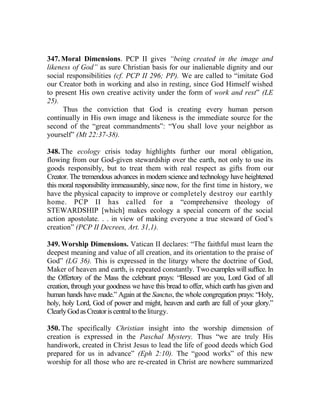 347. Moral Dimensions. PCP II gives “being created in the image and
likeness of God” as sure Christian basis for our inalienable dignity and our
social responsibilities (cf. PCP II 296; PP). We are called to “imitate God
our Creator both in working and also in resting, since God Himself wished
to present His own creative activity under the form of work and rest” (LE
25).
Thus the conviction that God is creating every human person
continually in His own image and likeness is the immediate source for the
second of the “great commandments”: “You shall love your neighbor as
yourself” (Mt 22:37-38).
348. The ecology crisis today highlights further our moral obligation,
flowing from our God-given stewardship over the earth, not only to use its
goods responsibly, but to treat them with real respect as gifts from our
Creator. The tremendous advances in modern science and technology have heightened
this moral responsibility immeasurably, since now, for the first time in history, we
have the physical capacity to improve or completely destroy our earthly
home. PCP II has called for a “comprehensive theology of
STEWARDSHIP [which] makes ecology a special concern of the social
action apostolate. . . in view of making everyone a true steward of God’s
creation” (PCP II Decrees, Art. 31,1).
349. Worship Dimensions. Vatican II declares: “The faithful must learn the
deepest meaning and value of all creation, and its orientation to the praise of
God” (LG 36). This is expressed in the liturgy where the doctrine of God,
Maker of heaven and earth, is repeated constantly. Twoexampleswillsuffice.In
the Offertory of the Mass the celebrant prays: “Blessed are you, Lord God of all
creation, through your goodness we have this bread to offer, which earth has given and
human hands have made.” Again at the Sanctus, the whole congregation prays: “Holy,
holy, holy Lord, God of power and might, heaven and earth are full of your glory.”
ClearlyGodasCreatoriscentraltotheliturgy.
350. The specifically Christian insight into the worship dimension of
creation is expressed in the Paschal Mystery. Thus “we are truly His
handiwork, created in Christ Jesus to lead the life of good deeds which God
prepared for us in advance” (Eph 2:10). The “good works” of this new
worship for all those who are re-created in Christ are nowhere summarized
 