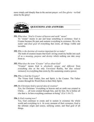 more simply and sharply than in the ancient prayer: soli Deo gloria __
to God
alone be the glory!
QUESTIONS AND ANSWERS
351. What does “God is Creator of heaven and earth” mean?
To “create” means to put and keep something in existence. God is
Creator because He puts and sustains everything in existence. He is the
maker and final goal of everything that exists, all things visible and
invisible.
352. Why is the doctrine of creation important for us today?
The truth of creation means that God’s loving creativity builds into each
of us a meaning, purpose and destiny which nothing can take away
from us.
353. What does the term “Creator” tell us about God?
“Creator” means God is absolutely unique and different from
everything else as the only Uncreated Reality, but also related
intimately to everything that exists by His sustaining creative power.
354. Who is God the Creator?
The Triune God: Father, Son and Spirit, is the Creator. The Father
creates through his Word (Son) in their Holy Spirit.
355. Do Christians hold a special idea of creation?
Yes, for Christians “everything in heaven and on earth was created in
Christ, . . . all were created through him, and for him. He is before all
else that is. In him everything continues in being” (Col 1:16-17).
356. Is God creating now?
Yes, God continues to create and to sustain in existence the whole
world and everything in it. At every moment of their existence, God is
the ultimate origin and source, unifying center, and final goal of all
things.
 