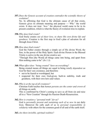 357. Does the Genesis account of creation contradict the scientific theory of
evolution?
No. In affirming that God is the ultimate cause of all that exists,
Genesis gives its ultimate meaning and purpose —“Why” the world
exists. It does not treat “how” the physical world came to be in its
present condition, which is what the theory of evolution tries to explain.
358. Why does God create?
God freely creates out of sheer love, to share His own divine life and
goodness. Creation is the first step in God’s plan of salvation for all
through Jesus Christ.
359. How does God create?
God the Father creates through a simple act of His divine Word, the
Son, in the power of the Holy Spirit. Each divine Person in the Blessed
Trinity is active in the one divine creative act.
“Through Him [the Word] all things came into being, and apart from
Him nothing came to be” (Jn 1:3).
360. What effect does “being created” have on everything?
Being created means all things are equal in being totally dependent on
God for their very existence, and therefore
• not to be feared or worshipped, but
• respected for their own God-given, built-in stability, truth and
goodness, with their own laws and values.
361. Who is at the top of all creatures?
Christian Faith teaches that human persons are the center and crown of
all things on earth.
This is confirmed by Christ’s coming to save us all from sin and raise
all to a “New Creation” through his Passion-Death-Resurrection.
362. How is creation a “personal truth” for us?
God is personally present and sustaining each of us now in our daily
lives. Moreover He calls each of us to personal responsibility in
solidarity with others for the common good of all and of the earth itself.
363. Are there invisible, spiritual realities?
 
