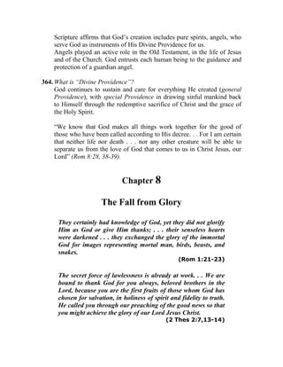 Scripture affirms that God’s creation includes pure spirits, angels, who
serve God as instruments of His Divine Providence for us.
Angels played an active role in the Old Testament, in the life of Jesus
and of the Church. God entrusts each human being to the guidance and
protection of a guardian angel.
364. What is “Divine Providence”?
God continues to sustain and care for everything He created (general
Providence), with special Providence in drawing sinful mankind back
to Himself through the redemptive sacrifice of Christ and the grace of
the Holy Spirit.
“We know that God makes all things work together for the good of
those who have been called according to His decree. . . For I am certain
that neither life nor death . . . nor any other creature will be able to
separate us from the love of God that comes to us in Christ Jesus, our
Lord” (Rom 8:28, 38-39).
Chapter 8
The Fall from Glory
They certainly had knowledge of God, yet they did not glorify
Him as God or give Him thanks; . . . their senseless hearts
were darkened . . . they exchanged the glory of the immortal
God for images representing mortal man, birds, beasts, and
snakes.
(Rom 1:21-23)
The secret force of lawlessness is already at work. . . We are
bound to thank God for you always, beloved brothers in the
Lord, because you are the first fruits of those whom God has
chosen for salvation, in holiness of spirit and fidelity to truth.
He called you through our preaching of the good news so that
you might achieve the glory of our Lord Jesus Christ.
(2 Thes 2:7,13-14)
 