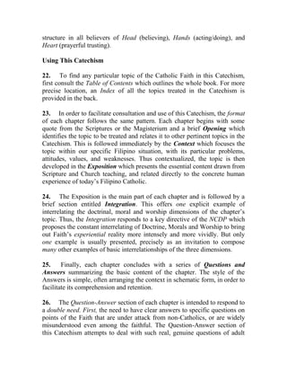 structure in all believers of Head (believing), Hands (acting/doing), and
Heart (prayerful trusting).
Using This Catechism
22. To find any particular topic of the Catholic Faith in this Catechism,
first consult the Table of Contents which outlines the whole book. For more
precise location, an Index of all the topics treated in the Catechism is
provided in the back.
23. In order to facilitate consultation and use of this Catechism, the format
of each chapter follows the same pattern. Each chapter begins with some
quote from the Scriptures or the Magisterium and a brief Opening which
identifies the topic to be treated and relates it to other pertinent topics in the
Catechism. This is followed immediately by the Context which focuses the
topic within our specific Filipino situation, with its particular problems,
attitudes, values, and weaknesses. Thus contextualized, the topic is then
developed in the Exposition which presents the essential content drawn from
Scripture and Church teaching, and related directly to the concrete human
experience of today’s Filipino Catholic.
24. The Exposition is the main part of each chapter and is followed by a
brief section entitled Integration. This offers one explicit example of
interrelating the doctrinal, moral and worship dimensions of the chapter’s
topic. Thus, the Integration responds to a key directive of the NCDP which
proposes the constant interrelating of Doctrine, Morals and Worship to bring
out Faith’s experiential reality more intensely and more vividly. But only
one example is usually presented, precisely as an invitation to compose
many other examples of basic interrelationships of the three dimensions.
25. Finally, each chapter concludes with a series of Questions and
Answers summarizing the basic content of the chapter. The style of the
Answers is simple, often arranging the context in schematic form, in order to
facilitate its comprehension and retention.
26. The Question-Answer section of each chapter is intended to respond to
a double need. First, the need to have clear answers to specific questions on
points of the Faith that are under attack from non-Catholics, or are widely
misunderstood even among the faithful. The Question-Answer section of
this Catechism attempts to deal with such real, genuine questions of adult
 