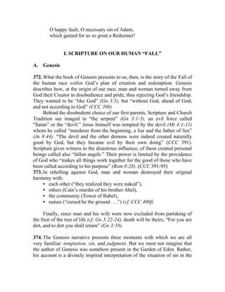 O happy fault, O necessary sin of Adam,
which gained for us so great a Redeemer!
I. SCRIPTURE ON OUR HUMAN “FALL”
A. Genesis
372. What the book of Genesis presents to us, then, is the story of the Fall of
the human race within God’s plan of creation and redemption. Genesis
describes how, at the origin of our race, man and woman turned away from
God their Creator in disobedience and pride, thus rejecting God’s friendship.
They wanted to be “like God” (Gn 3:5), but “without God, ahead of God,
and not according to God” (CCC 398).
Behind the disobedient choice of our first parents, Scripture and Church
Tradition see imaged in “the serpent” (Gn 3:1-5), an evil force called
“Satan” or the “devil.” Jesus himself was tempted by the devil (Mt 4:1-11)
whom he called “murderer from the beginning, a liar and the father of lies”
(Jn 8:44). “The devil and the other demons were indeed created naturally
good by God, but they became evil by their own doing” (CCC 391).
Scripture gives witness to the disastrous influence, of these created personal
beings called also “fallen angels.” Their power is limited by the providence
of God who “makes all things work together for the good of those who have
been called according to his purpose” (Rom 8:28). (CCC 391-95)
373. In rebelling against God, man and woman destroyed their original
harmony with:
• each other (“they realized they were naked”),
• others (Cain’s murder of his brother Abel),
• the community (Tower of Babel),
• nature (“cursed be the ground . . .”) (cf. CCC 400f)
Finally, since man and his wife were now excluded from partaking of
the fruit of the tree of life (cf. Gn 3:22-24), death will be theirs, “For you are
dirt, and to dirt you shall return” (Gn 3:19).
374. The Genesis narrative presents three moments with which we are all
very familiar: temptation, sin, and judgment. But we must not imagine that
the author of Genesis was somehow present in the Garden of Eden. Rather,
his account is a divinely inspired interpretation of the situation of sin in the
 