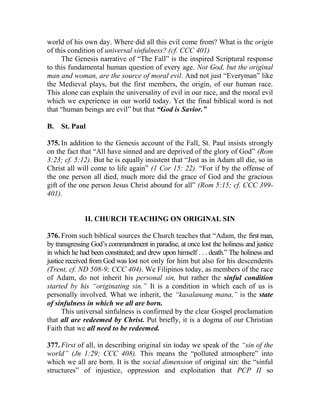 world of his own day. Where did all this evil come from? What is the origin
of this condition of universal sinfulness? (cf. CCC 401)
The Genesis narrative of “The Fall” is the inspired Scriptural response
to this fundamental human question of every age. Not God, but the original
man and woman, are the source of moral evil. And not just “Everyman” like
the Medieval plays, but the first members, the origin, of our human race.
This alone can explain the universality of evil in our race, and the moral evil
which we experience in our world today. Yet the final biblical word is not
that “human beings are evil” but that “God is Savior.”
B. St. Paul
375. In addition to the Genesis account of the Fall, St. Paul insists strongly
on the fact that “All have sinned and are deprived of the glory of God” (Rom
3:23; cf. 5:12). But he is equally insistent that “Just as in Adam all die, so in
Christ all will come to life again” (1 Cor 15: 22). “For if by the offense of
the one person all died, much more did the grace of God and the gracious
gift of the one person Jesus Christ abound for all” (Rom 5:15; cf. CCC 399-
401).
II. CHURCH TEACHING ON ORIGINAL SIN
376. From such biblical sources the Church teaches that “Adam, the first man,
by transgressing God’s commandment in paradise, at once lost the holiness and justice
in which he had been constituted; and drew upon himself . . . death.” The holiness and
justice received from God was lost not only for him but also for his descendents
(Trent, cf. ND 508-9; CCC 404). We Filipinos today, as members of the race
of Adam, do not inherit his personal sin, but rather the sinful condition
started by his “originating sin.” It is a condition in which each of us is
personally involved. What we inherit, the “kasalanang mana,” is the state
of sinfulness in which we all are born.
This universal sinfulness is confirmed by the clear Gospel proclamation
that all are redeemed by Christ. Put briefly, it is a dogma of our Christian
Faith that we all need to be redeemed.
377. First of all, in describing original sin today we speak of the “sin of the
world” (Jn 1:29; CCC 408). This means the “polluted atmosphere” into
which we all are born. It is the social dimension of original sin: the “sinful
structures” of injustice, oppression and exploitation that PCP II so
 