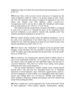 emphasizes today in its thrust for social renewal and transformation (cf. PCP
II 261-71).
378. Second, there is the personal interior dimension of original sin, the
“heart of darkness within us” which is “in all men, proper to each” (Trent,
ND 510). We experience this aspect of original sin especially in one of its
effects that remains even after Baptism, called concupiscence.
Concupiscence itself is not sin, but is rather the “inclination which comes
from sin and inclines to sin” (ND 512; cf. CCC 405-6).
This indicates that the sacred history narrated in the Bible is re-enacted
in some way in each of us. Through the grace of the redeeming Christ
received in Baptism, we are called to “wrestle with, manfully resist” this
situation and interior inclination to sin (ND 512).
379. This Church doctrine merely echoes the Biblical exhortation: “Let us
lay aside every encumbrance of sin which clings to us and persevere in
running the race which lies ahead; let us keep our eyes fixed on Jesus, who
inspires and perfects our faith” (Heb 12:1-2).
380. Third, there is the “ratification” of original sin by our personal sinful
thoughts, words and deeds. Our sins constitute a real part of the “sin of the
world” for others, just as their personal sins are part of the “sin of the world”
for us (cf. NCDP 221).
381. For ourselves, our concupiscence manifests itself in certain sources or
roots of sins traditionally called the “seven capital sins” from which many
sins spring. These sins plague not only individual sinners, but also have a
corporate dimension. They thrive in various ways among social groups,
institutions and various social structures.
The sins usually identified as “capital” include: pride: exalting oneself
beyond what is due and true; lust: disordered desire for, or inordinate
enjoyment of sexual pleasure; anger: destructive aggressiveness; gluttony:
excessive indulgence in food or drink; envy: begrudging others their talents,
success and wishing them evil; covetousness: desiring what belongs to
others, leading to dishonesty, stealing, and injustice; and sloth: laziness and
escape from exerting due effort.
382. These “capital sins” can be compared to the “works of the flesh” which
St. Paul enumerates: “lewd conduct, impurity, licentiousness, idolatry,
 