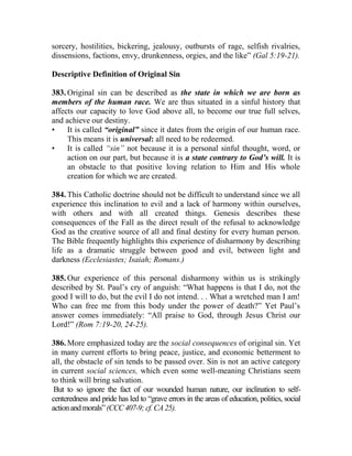 sorcery, hostilities, bickering, jealousy, outbursts of rage, selfish rivalries,
dissensions, factions, envy, drunkenness, orgies, and the like” (Gal 5:19-21).
Descriptive Definition of Original Sin
383. Original sin can be described as the state in which we are born as
members of the human race. We are thus situated in a sinful history that
affects our capacity to love God above all, to become our true full selves,
and achieve our destiny.
• It is called “original” since it dates from the origin of our human race.
This means it is universal: all need to be redeemed.
• It is called “sin” not because it is a personal sinful thought, word, or
action on our part, but because it is a state contrary to God’s will. It is
an obstacle to that positive loving relation to Him and His whole
creation for which we are created.
384. This Catholic doctrine should not be difficult to understand since we all
experience this inclination to evil and a lack of harmony within ourselves,
with others and with all created things. Genesis describes these
consequences of the Fall as the direct result of the refusal to acknowledge
God as the creative source of all and final destiny for every human person.
The Bible frequently highlights this experience of disharmony by describing
life as a dramatic struggle between good and evil, between light and
darkness (Ecclesiastes; Isaiah; Romans.)
385. Our experience of this personal disharmony within us is strikingly
described by St. Paul’s cry of anguish: “What happens is that I do, not the
good I will to do, but the evil I do not intend. . . What a wretched man I am!
Who can free me from this body under the power of death?” Yet Paul’s
answer comes immediately: “All praise to God, through Jesus Christ our
Lord!” (Rom 7:19-20, 24-25).
386. More emphasized today are the social consequences of original sin. Yet
in many current efforts to bring peace, justice, and economic betterment to
all, the obstacle of sin tends to be passed over. Sin is not an active category
in current social sciences, which even some well-meaning Christians seem
to think will bring salvation.
But to so ignore the fact of our wounded human nature, our inclination to self-
centeredness and pride has led to “grave errors in the areas of education, politics, social
actionandmorals”(CCC407-9;cf.CA25).
 