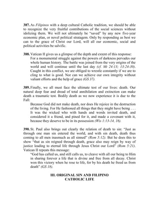 387. As Filipinos with a deep cultural Catholic tradition, we should be able
to recognize the very fruitful contributions of the social sciences without
idolizing them. We will not ultimately be “saved” by any new five-year
economic plan, or novel political stratagem. Only by responding as best we
can to the grace of Christ our Lord, will all our economic, social and
political activities be salvific.
388. Vatican II gives us a glimpse of the depth and extent of this response:
For a monumental struggle against the powers of darkness pervades our
whole human history. The battle was joined from the very origins of the
world and will continue until the last day (cf. Mt 24:13; 13:24-30).
Caught in this conflict, we are obliged to wrestle constantly if we are to
cling to what is good. Nor can we achieve our own integrity without
valiant efforts and the help of grace (GS 37).
389. Finally, we all must face the ultimate test of our lives: death. Our
natural deep fear and dread of total annihilation and extinction can make
death a traumatic test. Bodily death as we now experience it is due to the
Fall:
Because God did not make death, nor does He rejoice in the destruction
of the living. For He fashioned all things that they might have being . . .
It was the wicked who with hands and words invited death, and
considered it a friend, and pined for it, and made a covenant with it,
because they deserve to be in its possession (Wis 1:13-14, 16).
390. St. Paul also brings out clearly the relation of death to sin: “Just as
through one man sin entered the world, and with sin death, death thus
coming to all men inasmuch as all sinned” (Rom 5:12). But he does this to
show “that as sin reigned through death, grace also may reign by way of
justice leading to eternal life through Jesus Christ our Lord” (Rom 5:21).
Vatican II repeats this message:
“God has called us, and still calls us, to cleave with all our being to Him
in sharing forever a life that is divine and free from all decay. Christ
won this victory when he rose to life, for by his death he freed us from
death” (GS 18).
III. ORIGINAL SIN AND FILIPINO
CATHOLIC LIFE
 