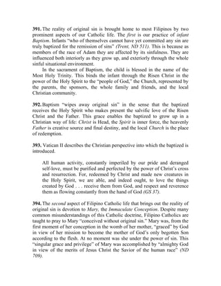 391. The reality of original sin is brought home to most Filipinos by two
prominent aspects of our Catholic life. The first is our practice of infant
Baptism. Infants “who of themselves cannot have yet committed any sin are
truly baptized for the remission of sins” (Trent, ND 511). This is because as
members of the race of Adam they are affected by its sinfulness. They are
influenced both interiorly as they grow up, and exteriorly through the whole
sinful situational environment.
In the sacrament of Baptism, the child is blessed in the name of the
Most Holy Trinity. This binds the infant through the Risen Christ in the
power of the Holy Spirit to the “people of God,” the Church, represented by
the parents, the sponsors, the whole family and friends, and the local
Christian community.
392. Baptism “wipes away original sin” in the sense that the baptized
receives the Holy Spirit who makes present the salvific love of the Risen
Christ and the Father. This grace enables the baptized to grow up in a
Christian way of life: Christ is Head, the Spirit is inner force, the heavenly
Father is creative source and final destiny, and the local Church is the place
of redemption.
393. Vatican II describes the Christian perspective into which the baptized is
introduced.
All human activity, constantly imperiled by our pride and deranged
self-love, must be purified and perfected by the power of Christ’s cross
and resurrection. For, redeemed by Christ and made new creatures in
the Holy Spirit, we are able, and indeed ought, to love the things
created by God . . . receive them from God, and respect and reverence
them as flowing constantly from the hand of God (GS 37).
394. The second aspect of Filipino Catholic life that brings out the reality of
original sin is devotion to Mary, the Immaculate Conception. Despite many
common misunderstandings of this Catholic doctrine, Filipino Catholics are
taught to pray to Mary “conceived without original sin.” Mary was, from the
first moment of her conception in the womb of her mother, “graced” by God
in view of her mission to become the mother of God’s only begotten Son
according to the flesh. At no moment was she under the power of sin. This
“singular grace and privilege” of Mary was accomplished by “almighty God
in view of the merits of Jesus Christ the Savior of the human race” (ND
709).
 