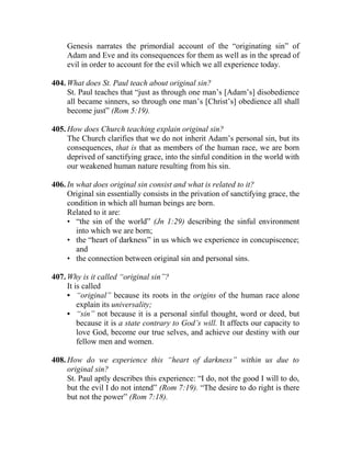 Genesis narrates the primordial account of the “originating sin” of
Adam and Eve and its consequences for them as well as in the spread of
evil in order to account for the evil which we all experience today.
404. What does St. Paul teach about original sin?
St. Paul teaches that “just as through one man’s [Adam’s] disobedience
all became sinners, so through one man’s [Christ’s] obedience all shall
become just” (Rom 5:19).
405. How does Church teaching explain original sin?
The Church clarifies that we do not inherit Adam’s personal sin, but its
consequences, that is that as members of the human race, we are born
deprived of sanctifying grace, into the sinful condition in the world with
our weakened human nature resulting from his sin.
406. In what does original sin consist and what is related to it?
Original sin essentially consists in the privation of sanctifying grace, the
condition in which all human beings are born.
Related to it are:
• “the sin of the world” (Jn 1:29) describing the sinful environment
into which we are born;
• the “heart of darkness” in us which we experience in concupiscence;
and
• the connection between original sin and personal sins.
407. Why is it called “original sin”?
It is called
• “original” because its roots in the origins of the human race alone
explain its universality;
• “sin” not because it is a personal sinful thought, word or deed, but
because it is a state contrary to God’s will. It affects our capacity to
love God, become our true selves, and achieve our destiny with our
fellow men and women.
408. How do we experience this “heart of darkness” within us due to
original sin?
St. Paul aptly describes this experience: “I do, not the good I will to do,
but the evil I do not intend” (Rom 7:19). “The desire to do right is there
but not the power” (Rom 7:18).
 