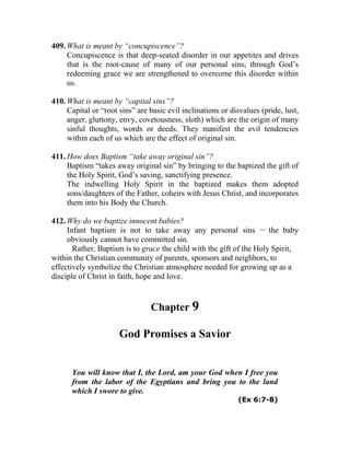 409. What is meant by “concupiscence”?
Concupiscence is that deep-seated disorder in our appetites and drives
that is the root-cause of many of our personal sins; through God’s
redeeming grace we are strengthened to overcome this disorder within
us.
410. What is meant by “capital sins”?
Capital or “root sins” are basic evil inclinations or disvalues (pride, lust,
anger, gluttony, envy, covetousness, sloth) which are the origin of many
sinful thoughts, words or deeds. They manifest the evil tendencies
within each of us which are the effect of original sin.
411. How does Baptism “take away original sin”?
Baptism “takes away original sin” by bringing to the baptized the gift of
the Holy Spirit, God’s saving, sanctifying presence.
The indwelling Holy Spirit in the baptized makes them adopted
sons/daughters of the Father, coheirs with Jesus Christ, and incorporates
them into his Body the Church.
412. Why do we baptize innocent babies?
Infant baptism is not to take away any personal sins __
the baby
obviously cannot have committed sin.
Rather, Baptism is to grace the child with the gift of the Holy Spirit,
within the Christian community of parents, sponsors and neighbors, to
effectively symbolize the Christian atmosphere needed for growing up as a
disciple of Christ in faith, hope and love.
Chapter 9
God Promises a Savior
You will know that I, the Lord, am your God when I free you
from the labor of the Egyptians and bring you to the land
which I swore to give.
(Ex 6:7-8)
 