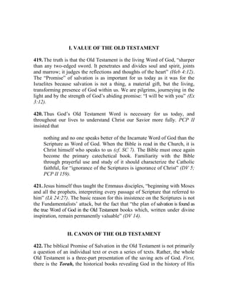 I. VALUE OF THE OLD TESTAMENT
419. The truth is that the Old Testament is the living Word of God, “sharper
than any two-edged sword. It penetrates and divides soul and spirit, joints
and marrow; it judges the reflections and thoughts of the heart” (Heb 4:12).
The “Promise” of salvation is as important for us today as it was for the
Israelites because salvation is not a thing, a material gift, but the living,
transforming presence of God within us. We are pilgrims, journeying in the
light and by the strength of God’s abiding promise: “I will be with you” (Ex
3:12).
420. Thus God’s Old Testament Word is necessary for us today, and
throughout our lives to understand Christ our Savior more fully. PCP II
insisted that
nothing and no one speaks better of the Incarnate Word of God than the
Scripture as Word of God. When the Bible is read in the Church, it is
Christ himself who speaks to us (cf. SC 7). The Bible must once again
become the primary catechetical book. Familiarity with the Bible
through prayerful use and study of it should characterize the Catholic
faithful, for “ignorance of the Scriptures is ignorance of Christ” (DV 5;
PCP II 159).
421. Jesus himself thus taught the Emmaus disciples, “beginning with Moses
and all the prophets, interpreting every passage of Scripture that referred to
him” (Lk 24:27). The basic reason for this insistence on the Scriptures is not
the Fundamentalists’ attack, but the fact that “the plan of salvation is found as
the true Word of God in the Old Testament books which, written under divine
inspiration, remain permanently valuable” (DV 14).
II. CANON OF THE OLD TESTAMENT
422. The biblical Promise of Salvation in the Old Testament is not primarily
a question of an individual text or even a series of texts. Rather, the whole
Old Testament is a three-part presentation of the saving acts of God. First,
there is the Torah, the historical books revealing God in the history of His
 