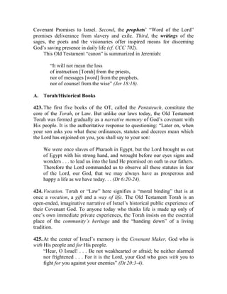 Covenant Promises to Israel. Second, the prophets’ “Word of the Lord”
promises deliverance from slavery and exile. Third, the writings of the
sages, the poets and the visionaries offer inspired means for discerning
God’s saving presence in daily life (cf. CCC 702).
This Old Testament “canon” is summarized in Jeremiah:
“It will not mean the loss
of instruction [Torah] from the priests,
nor of messages [word] from the prophets,
nor of counsel from the wise” (Jer 18:18).
A. Torah/Historical Books
423. The first five books of the OT, called the Pentateuch, constitute the
core of the Torah, or Law. But unlike our laws today, the Old Testament
Torah was formed gradually as a narrative memory of God’s covenant with
His people. It is the authoritative response to questioning: “Later on, when
your son asks you what these ordinances, statutes and decrees mean which
the Lord has enjoined on you, you shall say to your son:
We were once slaves of Pharaoh in Egypt, but the Lord brought us out
of Egypt with his strong hand, and wrought before our eyes signs and
wonders . . . to lead us into the land He promised on oath to our fathers.
Therefore the Lord commanded us to observe all these statutes in fear
of the Lord, our God, that we may always have as prosperous and
happy a life as we have today. . . (Dt 6:20-24).
424. Vocation. Torah or “Law” here signifies a “moral binding” that is at
once a vocation, a gift and a way of life. The Old Testament Torah is an
open-ended, imaginative narrative of Israel’s historical public experience of
their Covenant God. To anyone today who thinks life is made up only of
one’s own immediate private experiences, the Torah insists on the essential
place of the community’s heritage and the “handing down” of a living
tradition.
425. At the center of Israel’s memory is the Covenant Maker, God who is
with His people and for His people.
“Hear, O Israel! . . . Be not weakhearted or afraid; be neither alarmed
nor frightened . . . For it is the Lord, your God who goes with you to
fight for you against your enemies” (Dt 20:3-4).
 