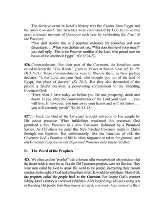 The decisive event in Israel’s history was the Exodus from Egypt and
the Sinai Covenant. The Israelites were commanded by God to relive this
great covenant moment of liberation each year by celebrating the Feast of
the Passover.
“You shall observe this as a perpetual ordinance for yourselves and your
descendants. . . .When your children ask you, ‘What does this rite of yours mean?’
you shall reply: ‘This is the Passover sacrifice of the Lord, who passed over the
housesoftheIsraelitesinEgypt’”(Ex12:24-27).
426. Commandments. For their part of the Covenant, the Israelites were
called to keep the “Ten Words” given to Moses at Mount Sinai (cf. Ex 20;
Dt 5:6-21). These Commandments were to liberate them, as their preface
declares: “I, the Lord, am your God, who brought you out of the land of
Egypt, that place of slavery” (Ex 20:2). But they also demanded of the
people a fateful decision: a persevering commitment to the liberating
Covenant God:
“Here, then, I have today set before you life and prosperity, death and
doom. If you obey the commandments of the Lord your God . . . you
will live. If, however, you turn away your hearts and will not listen . . .
you will certainly perish” (Dt 30:15-18).
427. In brief, the God of the Covenant brought salvation to His people by
His active presence. When infidelities weakened this presence, God
promised a New Presence in a New Covenant, fashioned by a Promised
Savior. As Christians we enter this New Paschal Covenant made in Christ
through our Baptism. But unfortunately, like the Israelites of old, the
Covenant God’s Promise of life is often forgotten or taken for granted, and
our Covenant response in our Baptismal Promises only rarely recalled.
B. The Word of the Prophets
428. We often confuse “prophet” with a fortune teller (manghuhula) who predicts what
the future holds in store for us. But the Old Testament prophets were not like that. They
were men called by God to speak His word to the people, interpreting their present
situation in the sight of God and telling them what He would do with them. Most of all,
the prophets called the people back to the Covenant. For despite God’s constant
fidelity, Israel’s historyis a series of infidelities. After the first stage of God’s saving acts
in liberating His people from their slavery in Egypt, a second stage concerns their
 