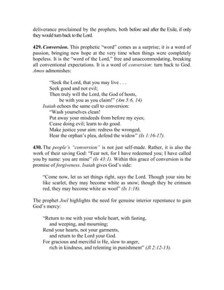 deliverance proclaimed by the prophets, both before and after the Exile, if only
theywouldturnbacktotheLord.
429. Conversion. This prophetic “word” comes as a surprise; it is a word of
passion, bringing new hope at the very time when things were completely
hopeless. It is the “word of the Lord,” free and unaccommodating, breaking
all conventional expectations. It is a word of conversion: turn back to God.
Amos admonishes:
“Seek the Lord, that you may live . . .
Seek good and not evil;
Then truly will the Lord, the God of hosts,
be with you as you claim!” (Am 5:6, 14)
Isaiah echoes the same call to conversion:
“Wash yourselves clean!
Put away your misdeeds from before my eyes;
Cease doing evil; learn to do good.
Make justice your aim: redress the wronged,
Hear the orphan’s plea, defend the widow” (Is 1:16-17).
430. The people’s “conversion” is not just self-made. Rather, it is also the
work of their saving God: “Fear not, for I have redeemed you; I have called
you by name: you are mine” (Is 43:1). Within this grace of conversion is the
promise of forgiveness. Isaiah gives God’s side:
“Come now, let us set things right, says the Lord. Though your sins be
like scarlet, they may become white as snow; though they be crimson
red, they may become white as wool” (Is 1:18).
The prophet Joel highlights the need for genuine interior repentance to gain
God’s mercy:
“Return to me with your whole heart, with fasting,
and weeping, and mourning;
Rend your hearts, not your garments,
and return to the Lord your God.
For gracious and merciful is He, slow to anger,
rich in kindness, and relenting in punishment” (Jl 2:12-13).
 