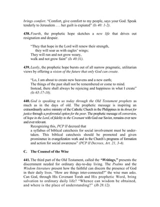 brings comfort. “Comfort, give comfort to my people, says your God. Speak
tenderly to Jerusalem . . . her guilt is expiated” (Is 40: 1-2).
438. Fourth, the prophetic hope sketches a new life that drives out
resignation and despair.
“They that hope in the Lord will renew their strength,
they will soar as with eagles’ wings;
They will run and not grow weary,
walk and not grow faint” (Is 40:31).
439. Lastly, the prophetic hope bursts out of all narrow pragmatic, utilitarian
views by offering a vision of the future that only God can create.
“Lo, I am about to create new heavens and a new earth;
The things of the past shall not be remembered or come to mind.
Instead, there shall always be rejoicing and happiness in what I create”
(Is 65:17-18).
440. God is speaking to us today through the Old Testament prophets as
much as in the days of old. The prophetic message is inspiring an
extraordinarily active ministry of the Catholic Church in the Philippines in its thrust for
justice through a preferential option for the poor. The prophetic message of conversion,
of hope in the Lord, of fidelity to the Covenant with God our Savior, remains ever new
andeverrelevant.
Recognizing this, PCP II decreed that
a syllabus of biblical catechesis for social involvement must be under-
taken. This biblical catechesis should be promoted and given
prominence in evangelization work and in the Church’s programs of formation
and action for social awareness” (PCP II Decrees, Art. 21, 3-4).
C. The Counsel of the Wise
441. The third part of the Old Testament, called the “Writings,” presents the
discernment needed for ordinary day-to-day living. The Psalms and the
Wisdom literature present how the faithful can discern the presence of God
in their daily lives. “How are things inter-connected?” the wise man asks.
Can God, through His Covenant Torah and His prophetic Word, bring
salvation to ordinary daily life? “Whence can wisdom be obtained,
and where is the place of understanding?” (Jb 28:12).
 